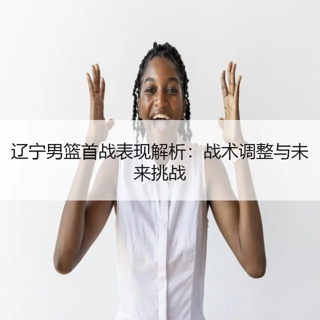 辽宁男篮首战表现解析：战术调整与未来挑战